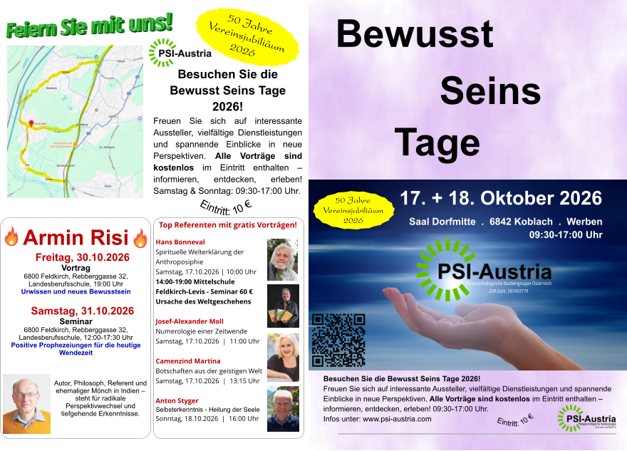 Parapsychologische Studiengruppe Österreich ZVR-Zahl: 587459779 Bewusst  17. + 18. Oktober 2026 Saal Dorfmitte  .  6842 Koblach  .  Werben  09:30-17:00 Uhr  Tage Seins   Besuchen Sie die Bewusst Seins Tage 2026! Freuen Sie sich auf interessante Aussteller, vielfältige Dienstleistungen und spannende Einblicke in neue Perspektiven. Alle Vorträge sind kostenlos im Eintritt enthalten – informieren, entdecken, erleben! 09:30-17:00 Uhr. Infos unter: www.psi-austria.com  Parapsychologische Studiengruppe ZVR-Zahl: 587459779 Eintritt: 10 € Besuchen Sie die  Bewusst Seins Tage 2026! Freuen Sie sich auf interessante Aussteller, vielfältige Dienstleistungen und spannende Einblicke in neue Perspektiven. Alle Vorträge sind kostenlos im Eintritt enthalten – informieren, entdecken, erleben! Samstag & Sonntag: 09:30-17:00 Uhr. Feiern Sie mit uns! Eintritt: 10 € Armin Risi  Freitag, 30.10.2026 Vortrag  6800 Feldkirch, Rebberggasse 32, Landesberufsschule, 19:00 Uhr Urwissen und neues Bewusstsein   Samstag, 31.10.2026  Seminar 6800 Feldkirch, Rebberggasse 32, Landesberufsschule, 12:00-17:30 Uhr Positive Prophezeiungen für die heutige Wendezeit    Autor, Philosoph, Referent und ehemaliger Mönch in Indien – steht für radikale  Perspektivwechsel und tiefgehende Erkenntnisse. Top Referenten mit gratis Vorträgen! Hans Bonneval Spirituelle Welterklärung der  Anthroposiphie Samstag, 17.10.2026 | 10:00 Uhr 14:00-19:00 Mittelschule  Feldkirch-Levis - Seminar 60 € Ursache des Weltgeschehens  Josef-Alexander Moll Numerologie einer Zeitwende Samstag, 17.10.2026  |  11:00 Uhr  Camenzind Martina Botschaften aus der geistigen Welt Samstag, 17.10.2026  |  13:15 Uhr  Anton Styger Selbsterkenntnis - Heilung der Seele Sonntag, 18.10.2026  |  16:00 Uhr 50 Jahre Vereinsjubiliäum 2026 50 Jahre Vereinsjubiliäum 2026